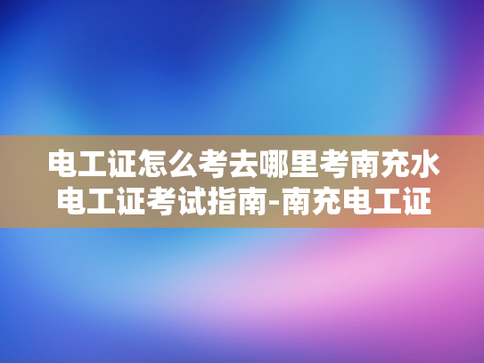 电工证怎么考去哪里考南充水电工证考试指南-南充电工证考试指南，如何准备并考取电工证书