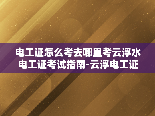 电工证怎么考去哪里考云浮水电工证考试指南-云浮电工证考试指南，如何准备并成功考取电工证书