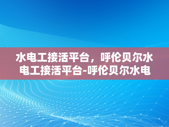 水电工接活平台，呼伦贝尔水电工接活平台-呼伦贝尔水电工接活平台，打造高效水电工服务新生态