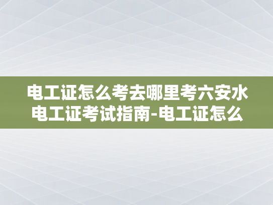 电工证怎么考去哪里考六安水电工证考试指南-电工证怎么考？六安水电工证考试指南
