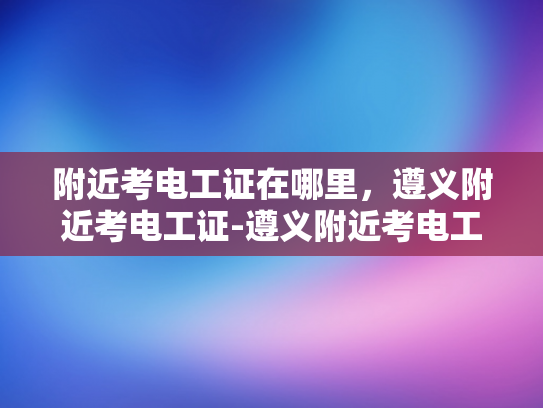 附近考电工证在哪里，遵义附近考电工证-遵义附近考电工证指南
