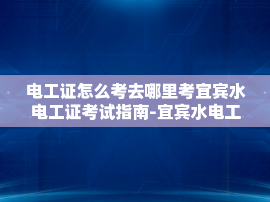电工证怎么考去哪里考宜宾水电工证考试指南-宜宾水电工证考试指南
