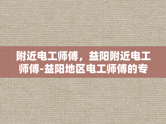 附近电工师傅，益阳附近电工师傅-益阳地区电工师傅的专业技能与服务