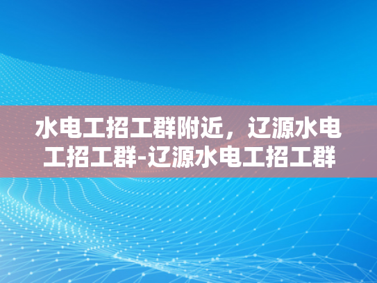 水电工招工群附近，辽源水电工招工群-辽源水电工招工群，寻找附近水电工人的便捷平台