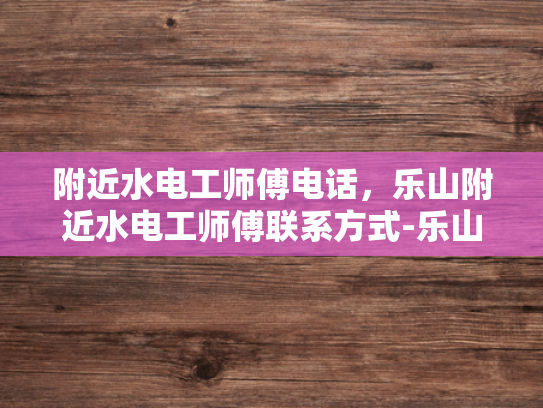 附近水电工师傅电话，乐山附近水电工师傅联系方式-乐山附近水电工师傅联系方式