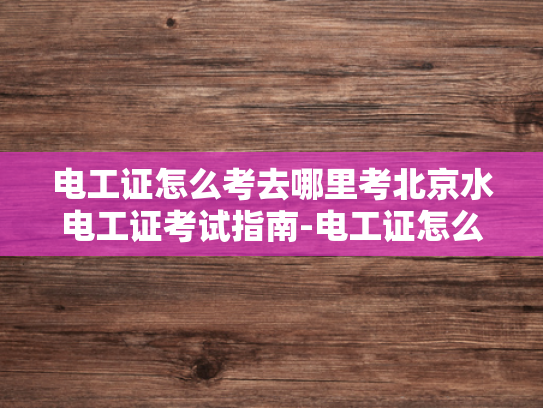 电工证怎么考去哪里考北京水电工证考试指南-电工证怎么考？北京水电工证考试指南
