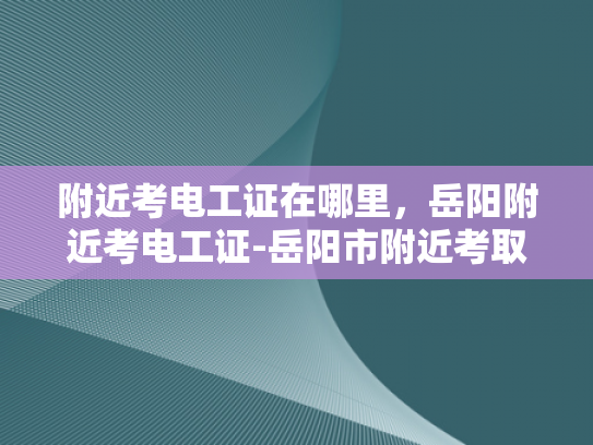 附近考电工证在哪里，岳阳附近考电工证-岳阳市附近考取电工证的指南