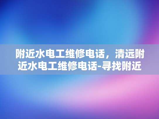 附近水电工维修电话，清远附近水电工维修电话-寻找附近的水电工维修服务