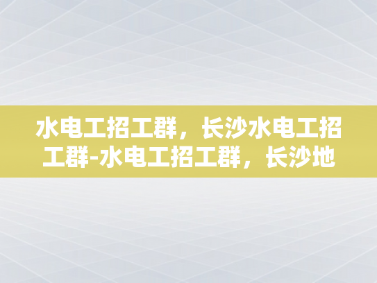 水电工招工群，长沙水电工招工群-水电工招工群，长沙地区专业水电工的就业宝地