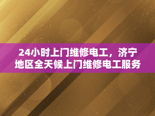 24小时上门维修电工，济宁地区全天候上门维修电工服务-全天候服务，24小时上门维修电工济宁地区
