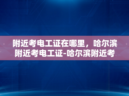 附近考电工证在哪里，哈尔滨附近考电工证-哈尔滨附近考电工证指南