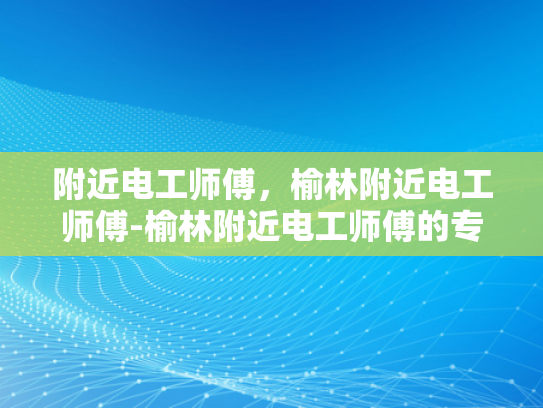 附近电工师傅，榆林附近电工师傅-榆林附近电工师傅的专业技能与服务