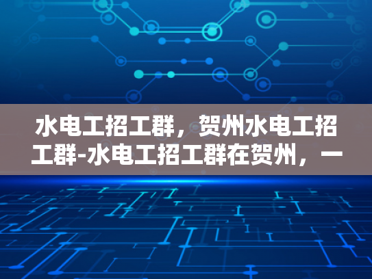 水电工招工群，贺州水电工招工群-水电工招工群在贺州，一个高效招聘的桥梁