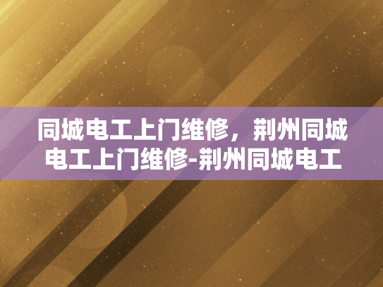 同城电工上门维修，荆州同城电工上门维修-荆州同城电工上门维修服务，您的家庭电力安全守护者