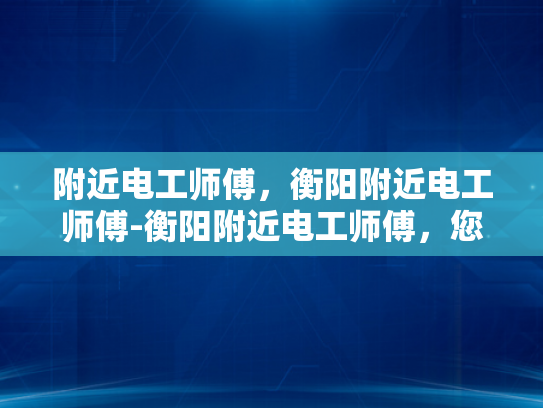 附近电工师傅，衡阳附近电工师傅-衡阳附近电工师傅，您的家庭安全守护者