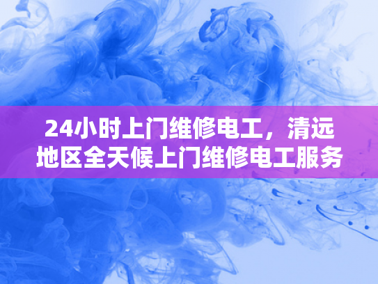 24小时上门维修电工，清远地区全天候上门维修电工服务-全天候服务，24小时上门维修电工—清远地区专业承诺