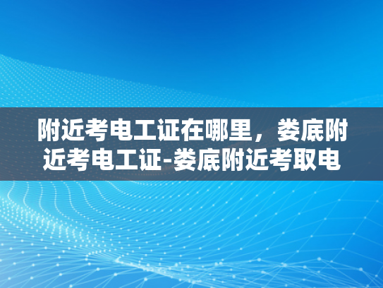 附近考电工证在哪里，娄底附近考电工证-娄底附近考取电工证的全面指南