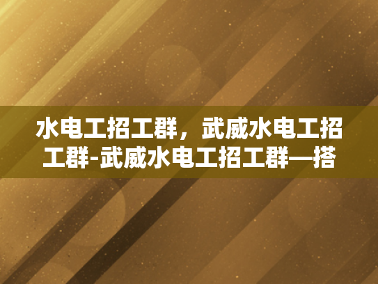 水电工招工群，武威水电工招工群-武威水电工招工群—搭建就业桥梁，促进技能共享