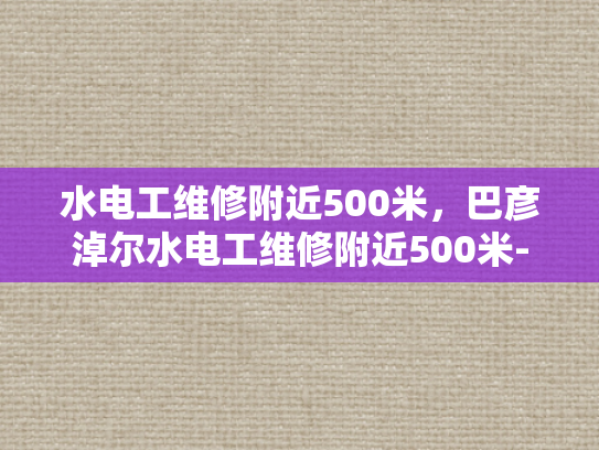 水电工维修附近500米，巴彦淖尔水电工维修附近500米-水电工维修服务，巴彦淖尔地区500米范围内的最佳选择