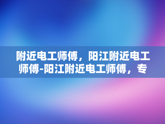 附近电工师傅，阳江附近电工师傅-阳江附近电工师傅，专业服务，保障安全