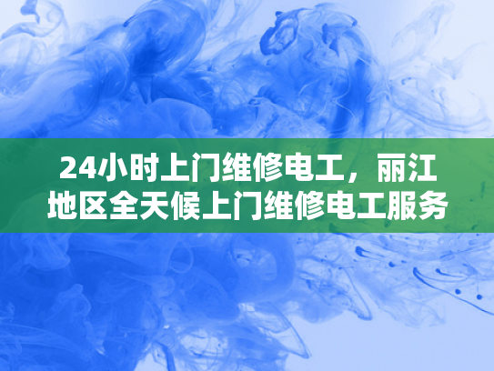 24小时上门维修电工，丽江地区全天候上门维修电工服务-丽江地区全天候上门维修电工服务