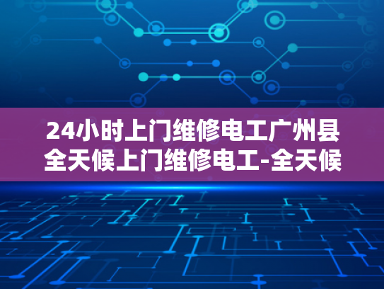 24小时上门维修电工广州县全天候上门维修电工-全天候服务，24小时上门维修电工广州县