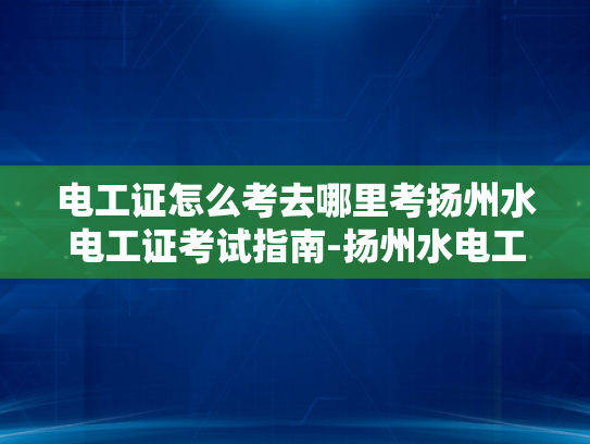电工证怎么考去哪里考扬州水电工证考试指南-扬州水电工证考试指南，如何准备并考取电工证