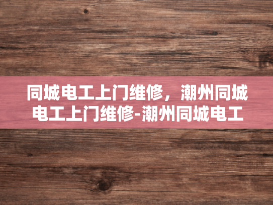 同城电工上门维修，潮州同城电工上门维修-潮州同城电工上门维修服务，便捷、高效、可靠