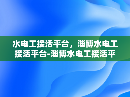 水电工接活平台，淄博水电工接活平台-淄博水电工接活平台，打造高效服务，推动行业发展