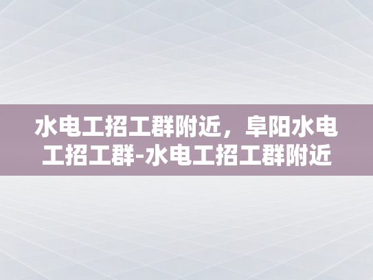 水电工招工群附近，阜阳水电工招工群-水电工招工群附近，阜阳水电工招工群