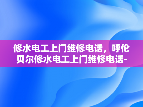 修水电工上门维修电话，呼伦贝尔修水电工上门维修电话-呼伦贝尔修水电工上门维修电话