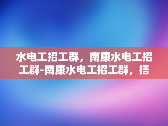 水电工招工群，南康水电工招工群-南康水电工招工群，搭建桥梁，连接需求与供给