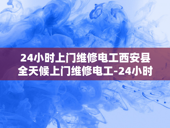 24小时上门维修电工西安县全天候上门维修电工-24小时上门维修电工—西安县全天候服务的承诺