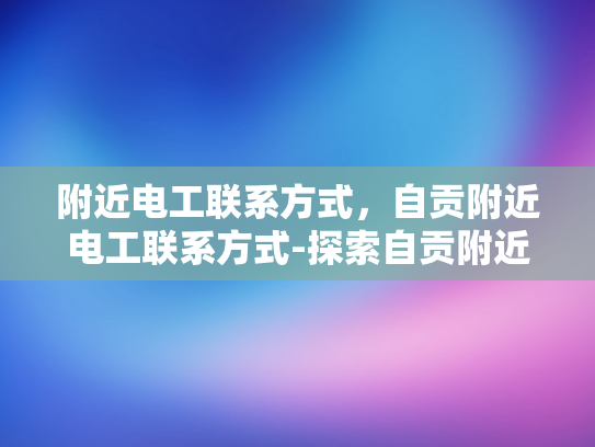 附近电工联系方式，自贡附近电工联系方式-探索自贡附近电工联系方式