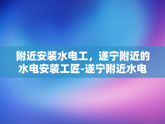 附近安装水电工，遂宁附近的水电安装工匠-遂宁附近水电安装工匠的挑选指南