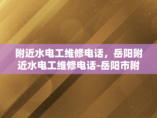 附近水电工维修电话，岳阳附近水电工维修电话-岳阳市附近水电工维修电话指南