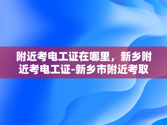 附近考电工证在哪里，新乡附近考电工证-新乡市附近考取电工证的指南