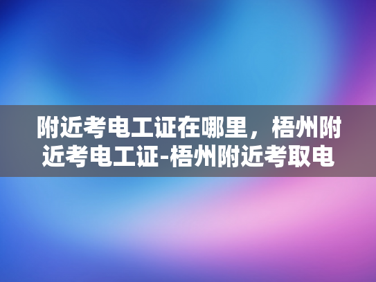 附近考电工证在哪里，梧州附近考电工证-梧州附近考取电工证的指南