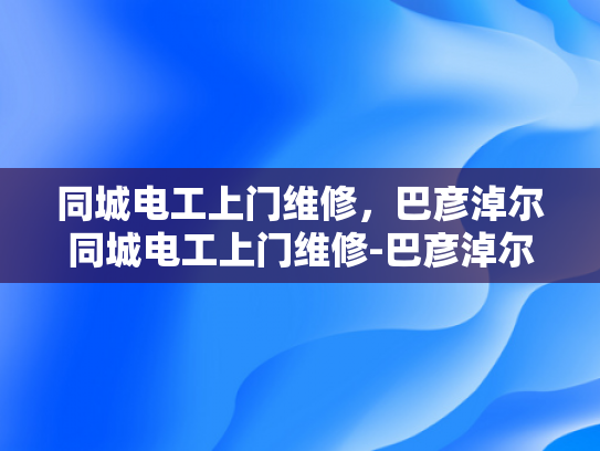 同城电工上门维修，巴彦淖尔同城电工上门维修-巴彦淖尔同城电工上门维修服务