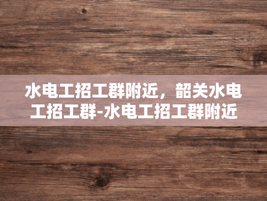 水电工招工群附近，韶关水电工招工群-水电工招工群附近，韶关水电工招工群