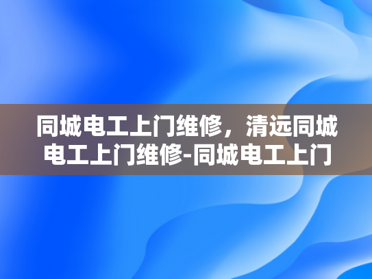 同城电工上门维修，清远同城电工上门维修-同城电工上门维修服务，清远地区居民的贴心选择