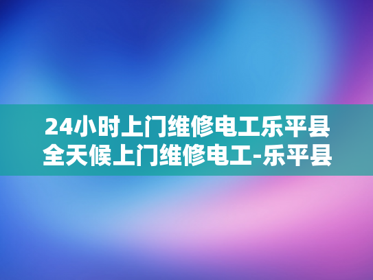 24小时上门维修电工乐平县全天候上门维修电工-乐平县24小时上门维修电工服务