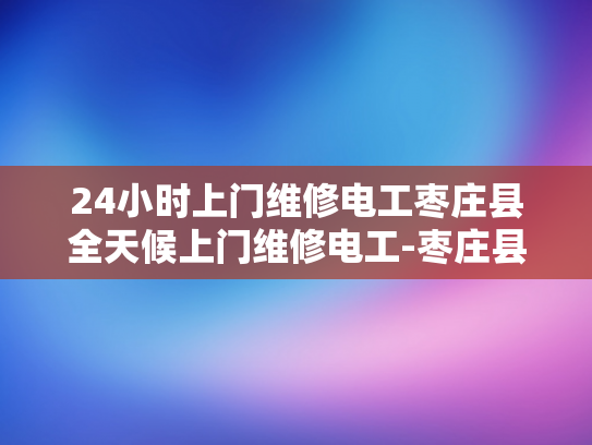 24小时上门维修电工枣庄县全天候上门维修电工-枣庄县24小时上门维修电工服务