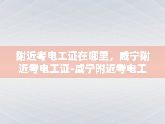 附近考电工证在哪里，咸宁附近考电工证-咸宁附近考电工证指南