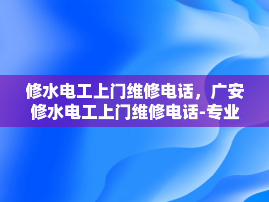 修水电工上门维修电话，广安修水电工上门维修电话-专业电工服务，快速响应—修水地区电工上门维修电话指南