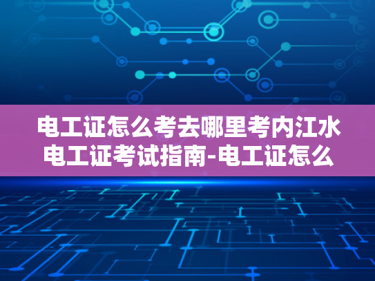 电工证怎么考去哪里考内江水电工证考试指南-电工证怎么考？内江水电工证考试指南