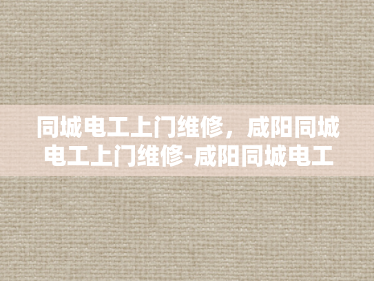 同城电工上门维修，咸阳同城电工上门维修-咸阳同城电工上门维修服务，快速响应，专业高效