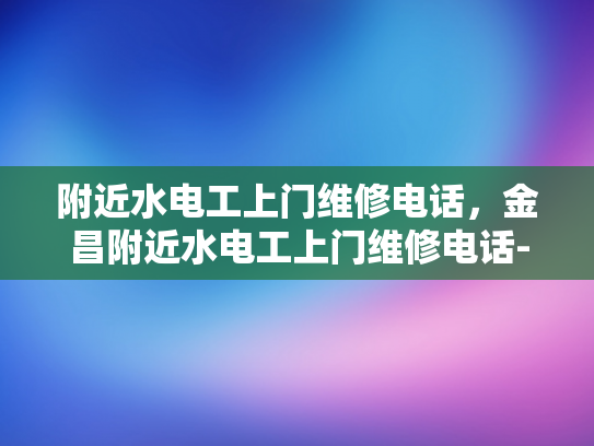 附近水电工上门维修电话，金昌附近水电工上门维修电话-金昌地区水电工维修服务指南