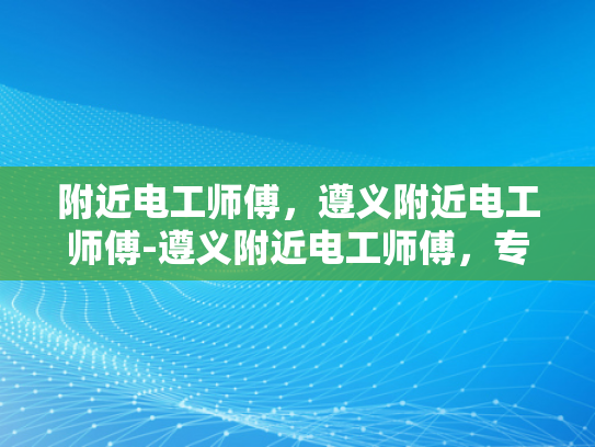 附近电工师傅，遵义附近电工师傅-遵义附近电工师傅，专业服务，值得信赖