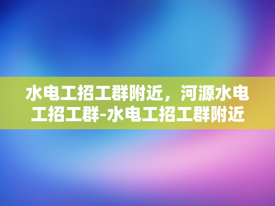 水电工招工群附近，河源水电工招工群-水电工招工群附近，河源水电工招工群